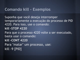 Comando kill - Exemplos
Suponha que você deseja interromper
temporariamente a execução do processo de PID
4220. Para isso, use o comando:
kill -STOP 4220
Para que o processo 4220 volte a ser executado,
basta usar o comando:
kill -CONT 4220
Para "matar" um processo, use:
kill -9 [PID]
Fábio dos Reis - Bóson Treinamentos
 