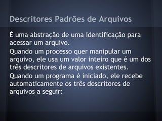 Descritores Padrões de Arquivos
É uma abstração de uma identificação para
acessar um arquivo.
Quando um processo quer manipular um
arquivo, ele usa um valor inteiro que é um dos
três descritores de arquivos existentes.
Quando um programa é iniciado, ele recebe
automaticamente os três descritores de
arquivos a seguir:
Fábio dos Reis - Bóson Treinamentos
 
