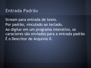 Entrada Padrão
Stream para entrada de texto.
Por padrão, vinculado ao teclado.
Ao digitar em um programa interativo, os
caracteres são enviados para a entrada padrão
É o Descritor de Arquivos 0.
Fábio dos Reis - Bóson Treinamentos
 