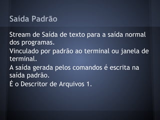 Saída Padrão
Stream de Saída de texto para a saída normal
dos programas.
Vinculado por padrão ao terminal ou janela de
terminal.
A saída gerada pelos comandos é escrita na
saída padrão.
É o Descritor de Arquivos 1.
Fábio dos Reis - Bóson Treinamentos
 
