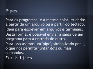 Pipes
Para os programas, é a mesma coisa ler dados
a partir de um arquivo ou a partir do teclado.
Idem para escrever em arquivos e terminais.
Desta forma, é possível enviar a saída de um
programa para a entrada de outro.
Para isso usamos um 'pipe', simbolizado por |,
o que nos permite juntar dois ou mais
comandos.
Ex.: ls -l | less
Fábio dos Reis - Bóson Treinamentos
 