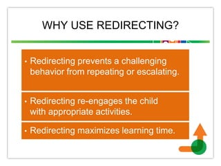 WHY USE REDIRECTING?
• Redirecting prevents a challenging
behavior from repeating or escalating.
• Redirecting re-engages the child
with appropriate activities.
• Redirecting maximizes learning time.
 