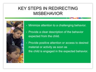 KEY STEPS IN REDIRECTING
MISBEHAVIOR
• Minimize attention to a challenging behavior.
• Provide a clear description of the behavior
expected from the child.
• Provide positive attention or access to desired
material or activity as soon as
the child is engaged in the expected behavior.
 