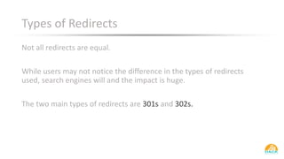 Types of Redirects
Not all redirects are equal.
While users may not notice the difference in the types of redirects
used, search engines will and the impact is huge.
The two main types of redirects are 301s and 302s.
 