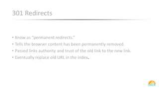 301 Redirects
• Know as “permanent redirects.”
• Tells the browser content has been permanently removed.
• Passed links authority and trust of the old link to the new link.
• Eventually replace old URL in the index.
 
