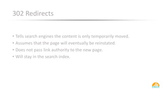 302 Redirects
• Tells search engines the content is only temporarily moved.
• Assumes that the page will eventually be reinstated.
• Does not pass link authority to the new page.
• Will stay in the search index.
 