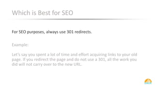 Which is Best for SEO
For SEO purposes, always use 301 redirects.
Example:
Let’s say you spent a lot of time and effort acquiring links to your old
page. If you redirect the page and do not use a 301, all the work you
did will not carry over to the new URL.
 