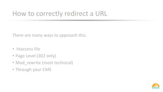 How to correctly redirect a URL
There are many ways to approach this.
• .htaccess file
• Page Level (302 only)
• Mod_rewrite (most technical)
• Through your CMS
 