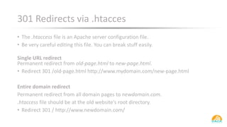 301 Redirects via .htacces
• The .htaccess file is an Apache server configuration file.
• Be very careful editing this file. You can break stuff easily.
Single URL redirect
Permanent redirect from old-page.html to new-page.html.
• Redirect 301 /old-page.html http://www.mydomain.com/new-page.html
Entire domain redirect
Permanent redirect from all domain pages to newdomain.com.
.htaccess file should be at the old website's root directory.
• Redirect 301 / http://www.newdomain.com/
 