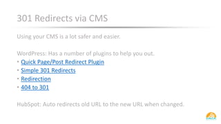 301 Redirects via CMS
Using your CMS is a lot safer and easier.
WordPress: Has a number of plugins to help you out.
• Quick Page/Post Redirect Plugin
• Simple 301 Redirects
• Redirection
• 404 to 301
HubSpot: Auto redirects old URL to the new URL when changed.
 