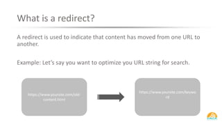 What is a redirect?
A redirect is used to indicate that content has moved from one URL to
another.
Example: Let’s say you want to optimize you URL string for search.
https://www.yoursite.com/old-
content.html
https://www.yoursite.com/keywo
rd
 