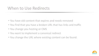 When to Use Redirects
• You have old content that expires and needs removed
• You find that you have a broken URL that has links and traffic
• You change you hosting or CMS
• You want to implement a canonical redirect
• You change the URL where existing content can be found.
 