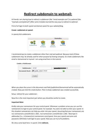 Redirect subdomain to webmail:
Hi friends i am sharing how to redirect a subdomain (like “email.example.com”) to webmail (like
“example.com/webmail”).After some mistakes learned the easy way to redirect to webmail.
First of all login to both cpanel and domain panel for your website/blog.
Create subdomain at cpanel:
In cpanel,click subdomains
I recommend you to create a subdomain other than mail and webmail. Because most of these
subdomains may be already used for other purpose by hosting company. So create subdomains like
email or domainmail or mymail .I am using email here in this tutorial
When you place the cursor in the document root field /publichtml/domainmail will be automatically
created. Now just click the create button. Then it shows subdomain was created successfully.
Setup redirect for your subdomain :
Now this is the most important part where you should be careful to create.
Important Note:
Kindly note your nameservers for your control panel. Whenever a problem arises you can use this
nameservers to login to your control panel. For example. You were not able to enter your cpanel .In
this situation nameservers can help you enter into your cpanel. Assuming that your nameservers are
ns1.nameservers.com(193.622.1.182) , ns2.nameservers.com(193.622.1.183) .Now type in
addressbar (i.e., in browser)ns1.nameservers.com/cpanel. Give your cpanel username and
password. Definitely it will login to your cpanel. Now you can try to fix problems.
Ok ,letus come back here. In cpanel ,Click redirects.
 