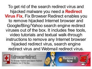 To get rid of the search redirect virus and
hijacked malware you need a Redirect
Virus Fix, Fix Browser Redirect enables you
to remove hijacked Internet browser and
Google/Bing/Yahoo search engine redirect
viruses out of the box. It includes free tools,
video tutorials and textual walk-through
instructions to remove any Internet browser
hijacked redirect virus, search engine
redirect virus and Webmail redirect virus.
 