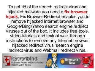 To get rid of the search redirect virus and
hijacked malware you need a fix browser
hijack, Fix Browser Redirect enables you to
remove hijacked Internet browser and
Google/Bing/Yahoo search engine redirect
viruses out of the box. It includes free tools,
video tutorials and textual walk-through
instructions to remove any Internet browser
hijacked redirect virus, search engine
redirect virus and Webmail redirect virus.
 