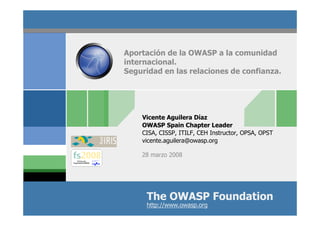 The OWASP Foundation
http://www.owasp.org
Aportación de la OWASP a la comunidad
internacional.
Seguridad en las relaciones de confianza.
Vicente Aguilera Díaz
OWASP Spain Chapter Leader
CISA, CISSP, ITILF, CEH Instructor, OPSA, OPST
vicente.aguilera@owasp.org
28 marzo 2008
 