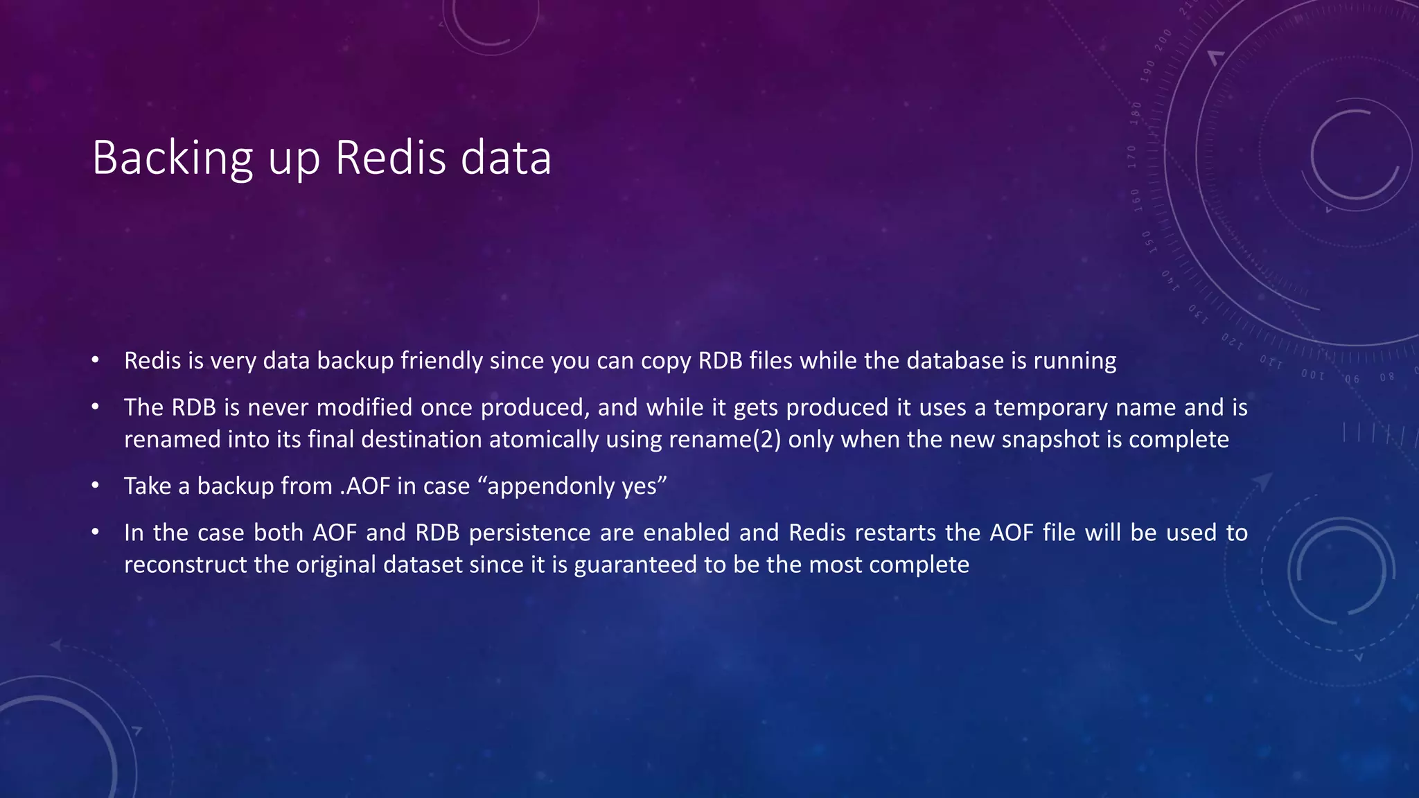 Backing up Redis data
• Redis is very data backup friendly since you can copy RDB files while the database is running
• The RDB is never modified once produced, and while it gets produced it uses a temporary name and is
renamed into its final destination atomically using rename(2) only when the new snapshot is complete
• Take a backup from .AOF in case “appendonly yes”
• In the case both AOF and RDB persistence are enabled and Redis restarts the AOF file will be used to
reconstruct the original dataset since it is guaranteed to be the most complete
 