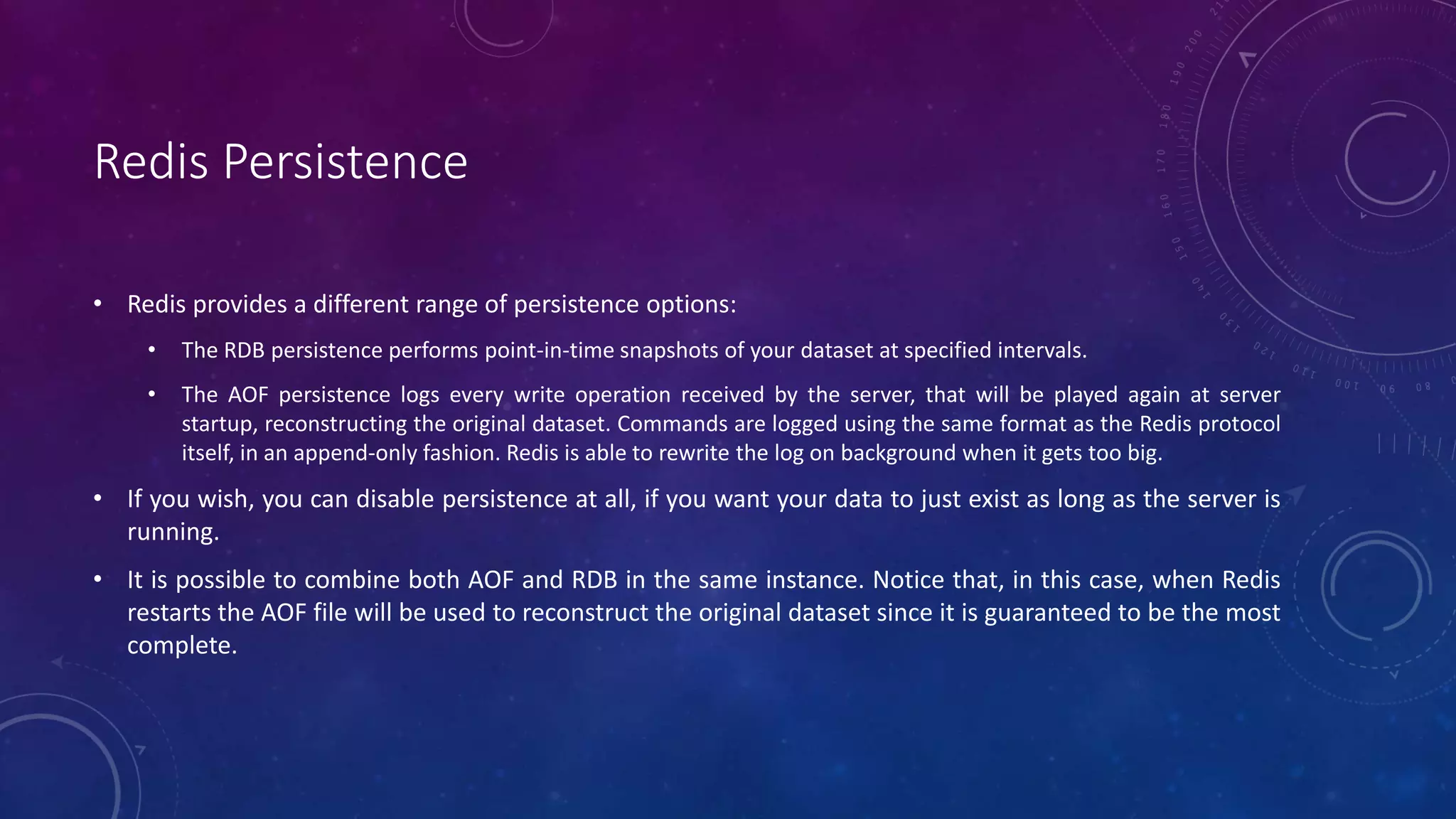 Redis Persistence
• Redis provides a different range of persistence options:
• The RDB persistence performs point-in-time snapshots of your dataset at specified intervals.
• The AOF persistence logs every write operation received by the server, that will be played again at server
startup, reconstructing the original dataset. Commands are logged using the same format as the Redis protocol
itself, in an append-only fashion. Redis is able to rewrite the log on background when it gets too big.
• If you wish, you can disable persistence at all, if you want your data to just exist as long as the server is
running.
• It is possible to combine both AOF and RDB in the same instance. Notice that, in this case, when Redis
restarts the AOF file will be used to reconstruct the original dataset since it is guaranteed to be the most
complete.
 