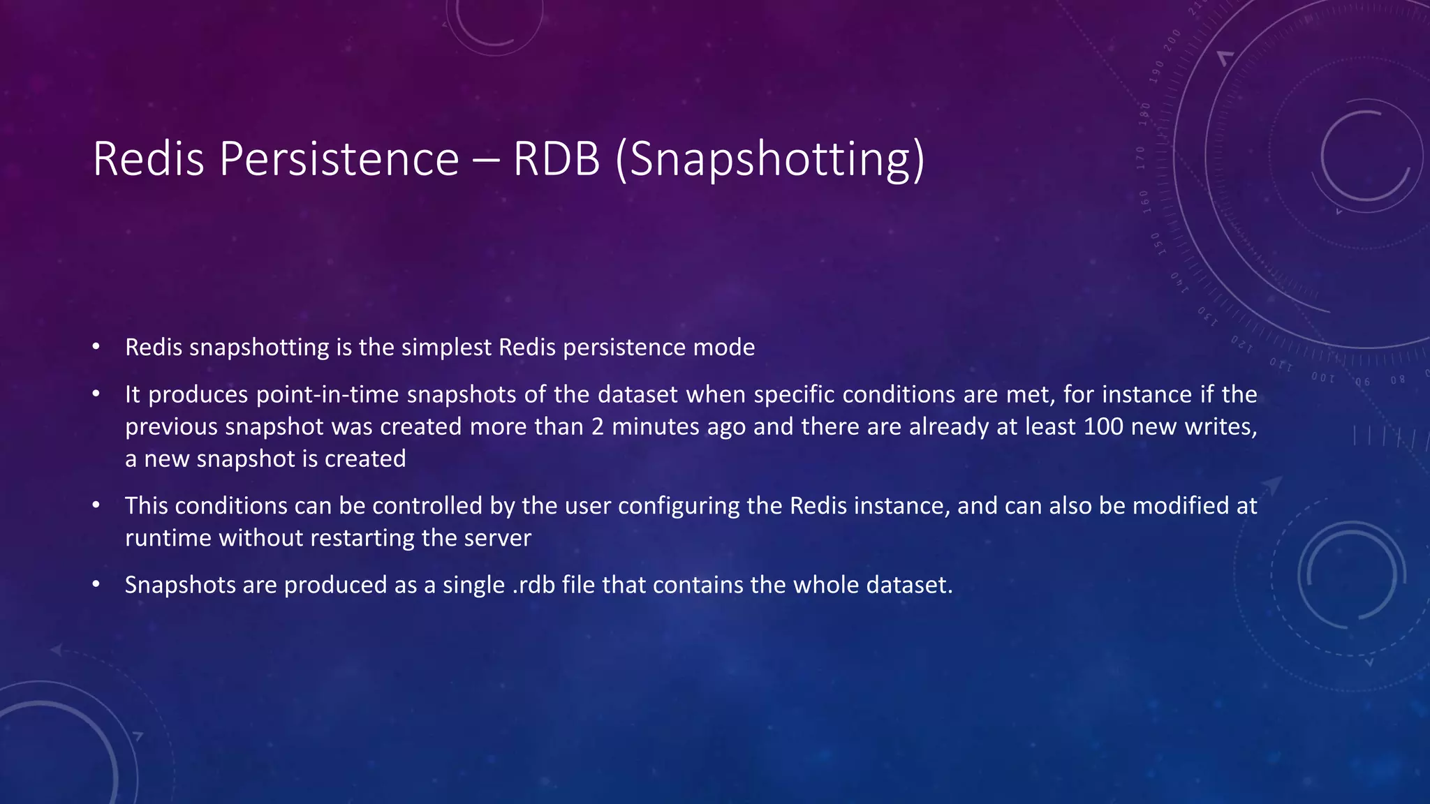 Redis Persistence – RDB (Snapshotting)
• Redis snapshotting is the simplest Redis persistence mode
• It produces point-in-time snapshots of the dataset when specific conditions are met, for instance if the
previous snapshot was created more than 2 minutes ago and there are already at least 100 new writes,
a new snapshot is created
• This conditions can be controlled by the user configuring the Redis instance, and can also be modified at
runtime without restarting the server
• Snapshots are produced as a single .rdb file that contains the whole dataset.
 