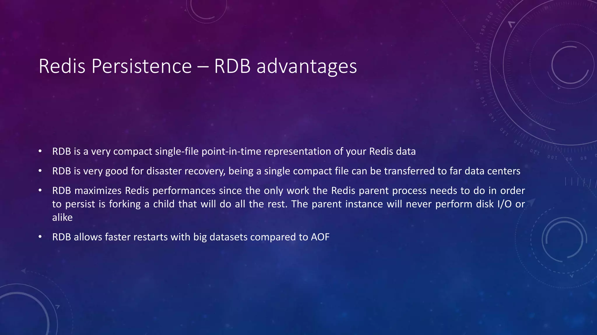Redis Persistence – RDB advantages
• RDB is a very compact single-file point-in-time representation of your Redis data
• RDB is very good for disaster recovery, being a single compact file can be transferred to far data centers
• RDB maximizes Redis performances since the only work the Redis parent process needs to do in order
to persist is forking a child that will do all the rest. The parent instance will never perform disk I/O or
alike
• RDB allows faster restarts with big datasets compared to AOF
 