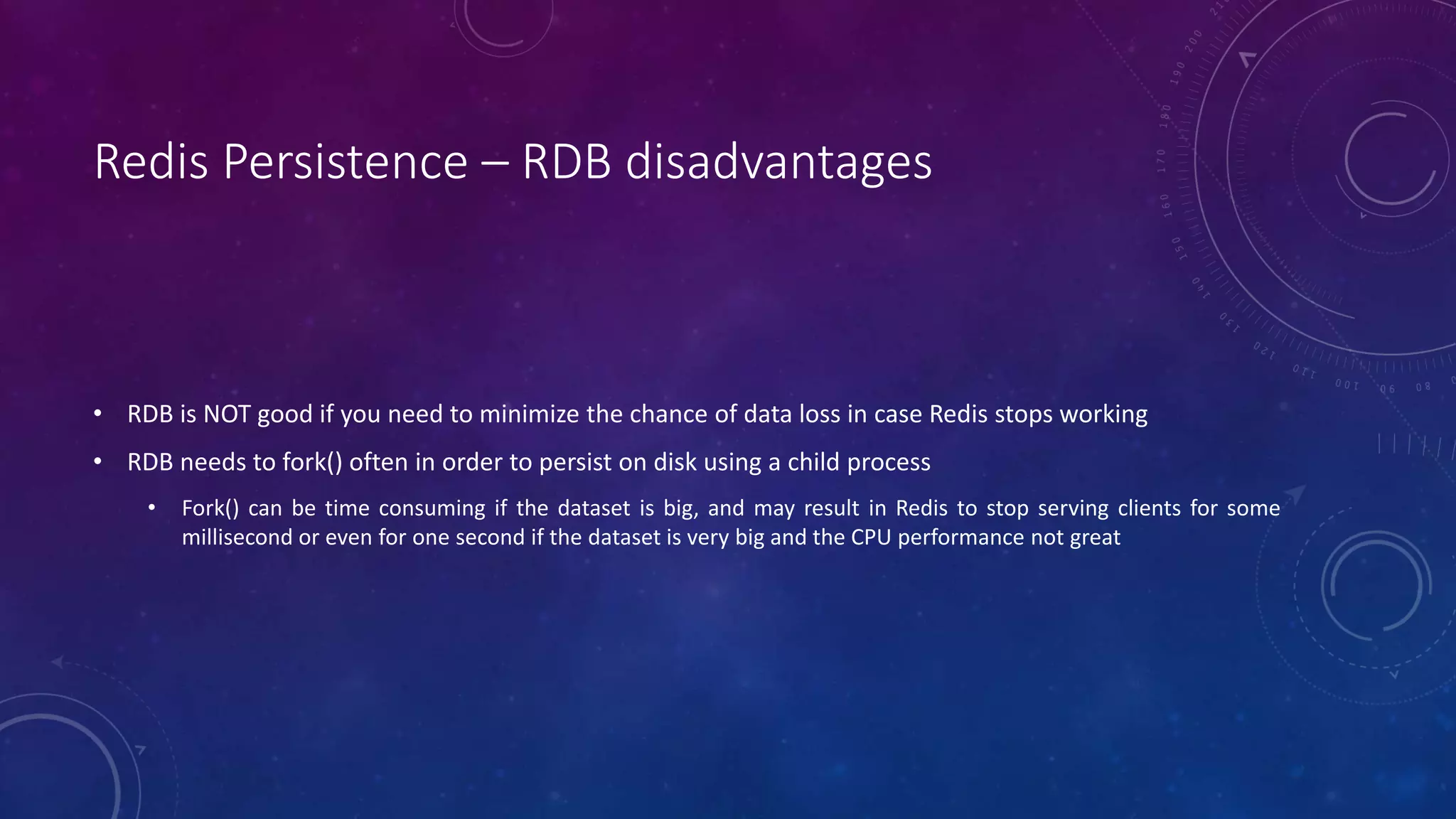 Redis Persistence – RDB disadvantages
• RDB is NOT good if you need to minimize the chance of data loss in case Redis stops working
• RDB needs to fork() often in order to persist on disk using a child process
• Fork() can be time consuming if the dataset is big, and may result in Redis to stop serving clients for some
millisecond or even for one second if the dataset is very big and the CPU performance not great
 