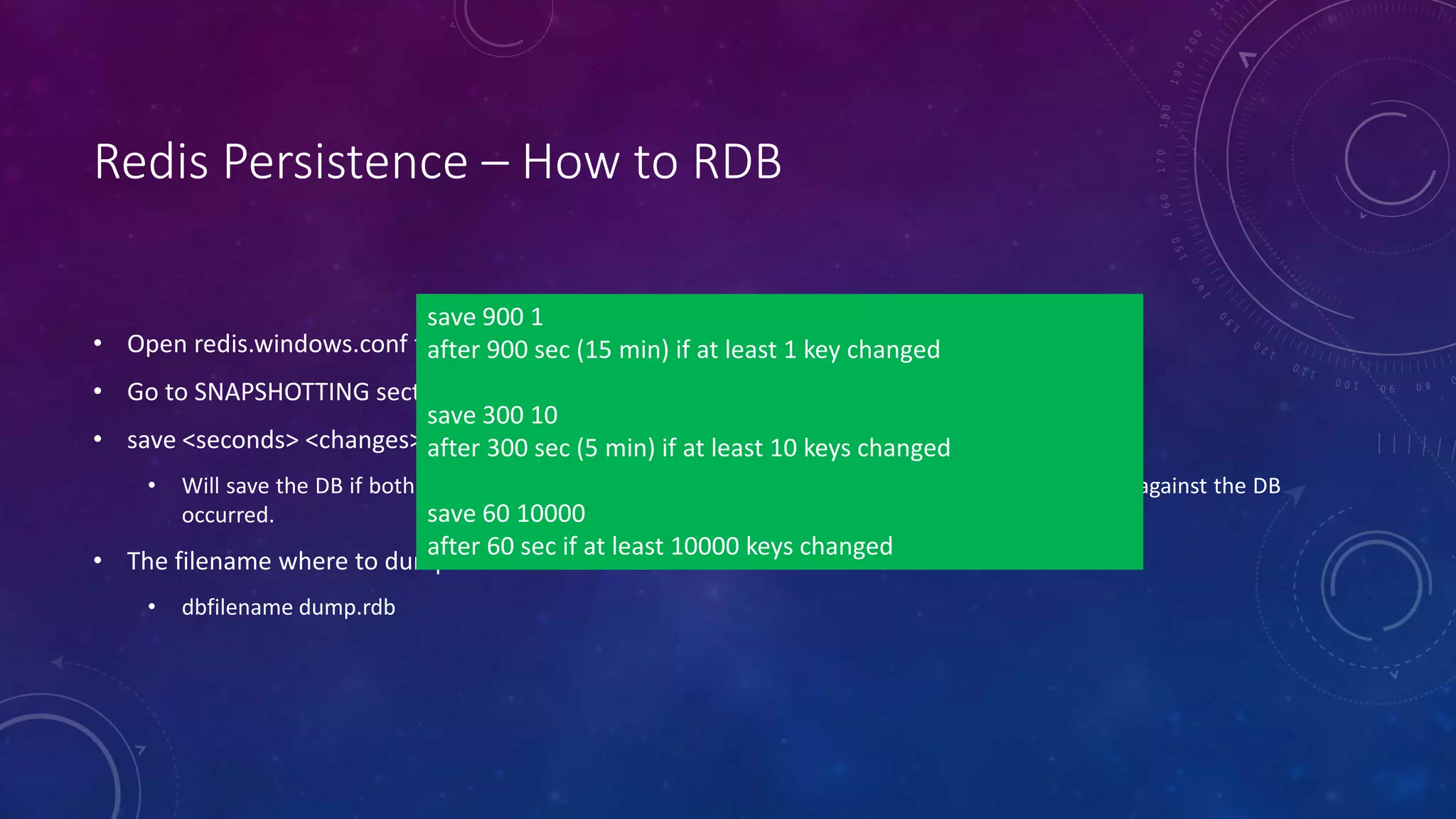 Redis Persistence – How to RDB
• Open redis.windows.conf file
• Go to SNAPSHOTTING section
• save <seconds> <changes>
• Will save the DB if both the given number of seconds and the given number of write operations against the DB
occurred.
• The filename where to dump the DB
• dbfilename dump.rdb
save 900 1
after 900 sec (15 min) if at least 1 key changed
save 300 10
after 300 sec (5 min) if at least 10 keys changed
save 60 10000
after 60 sec if at least 10000 keys changed
 