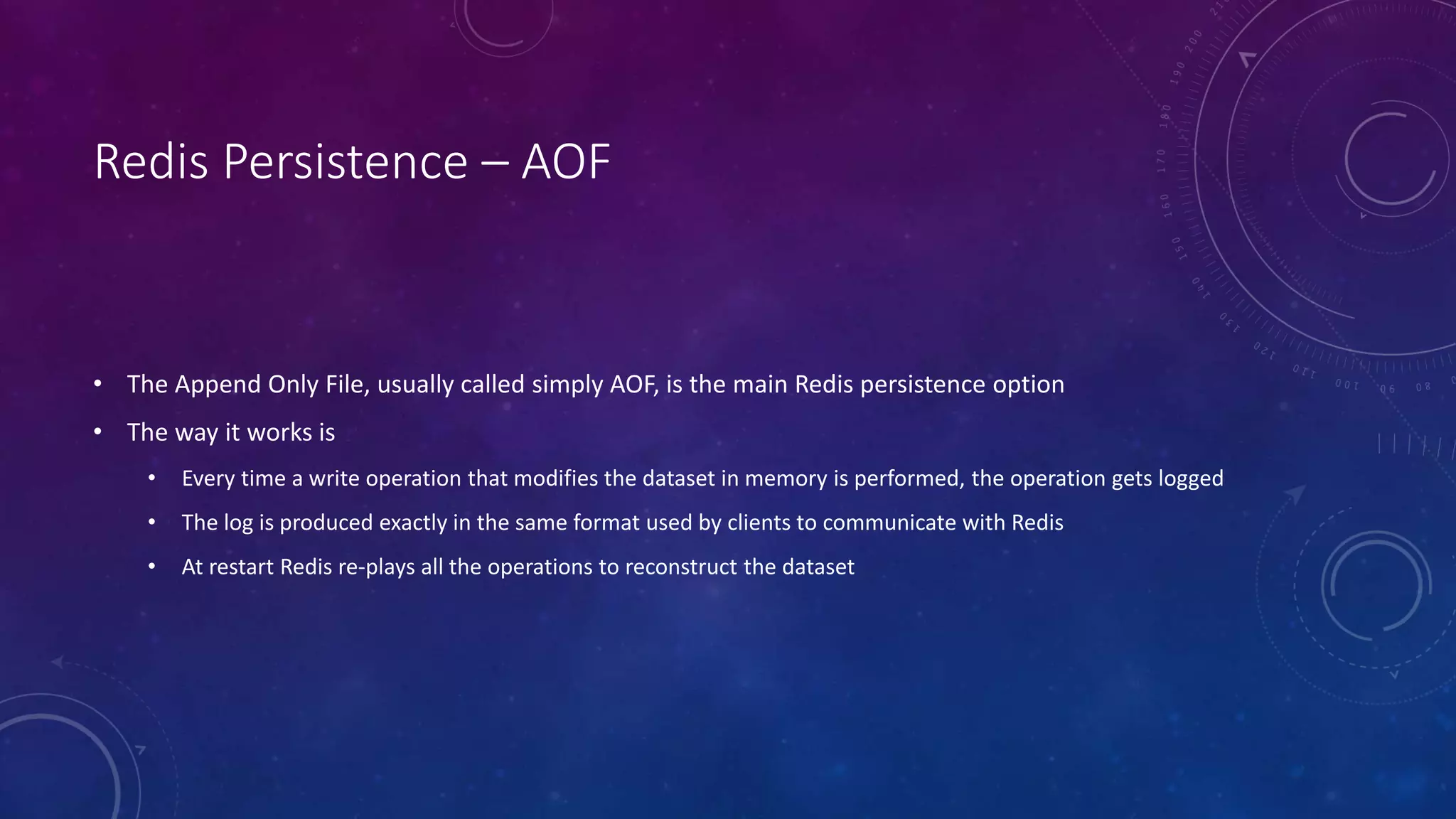 Redis Persistence – AOF
• The Append Only File, usually called simply AOF, is the main Redis persistence option
• The way it works is
• Every time a write operation that modifies the dataset in memory is performed, the operation gets logged
• The log is produced exactly in the same format used by clients to communicate with Redis
• At restart Redis re-plays all the operations to reconstruct the dataset
 