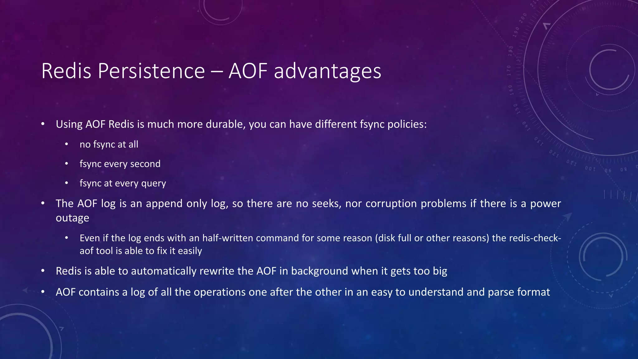 Redis Persistence – AOF advantages
• Using AOF Redis is much more durable, you can have different fsync policies:
• no fsync at all
• fsync every second
• fsync at every query
• The AOF log is an append only log, so there are no seeks, nor corruption problems if there is a power
outage
• Even if the log ends with an half-written command for some reason (disk full or other reasons) the redis-check-
aof tool is able to fix it easily
• Redis is able to automatically rewrite the AOF in background when it gets too big
• AOF contains a log of all the operations one after the other in an easy to understand and parse format
 