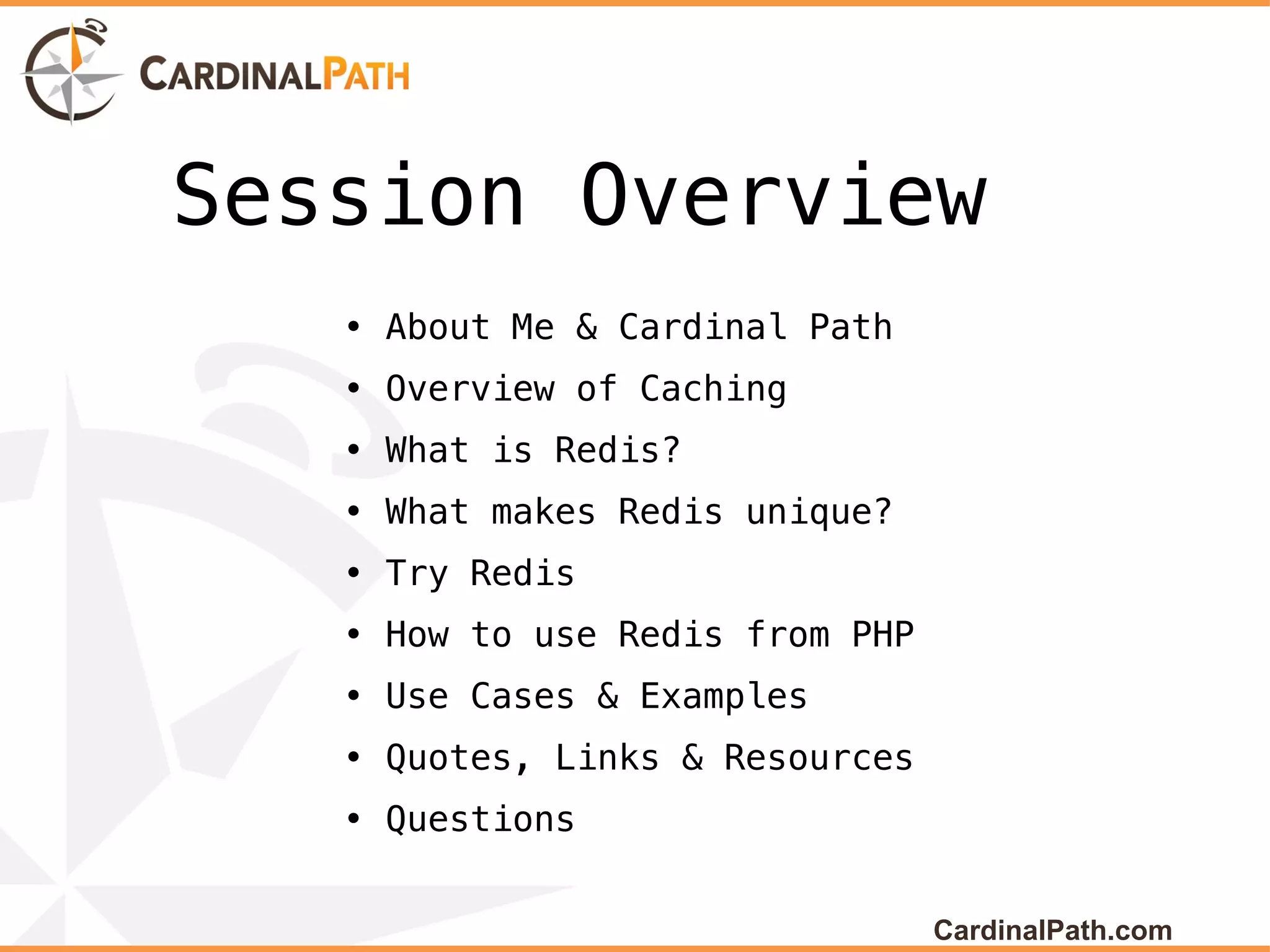Session Overview
   • About Me & Cardinal Path
   • Overview of Caching
   • What is Redis?
   • What makes Redis unique?
   • Try Redis
   • How to use Redis from PHP
   • Use Cases & Examples
   • Quotes, Links & Resources
   • Questions


                                 CardinalPath.com
 