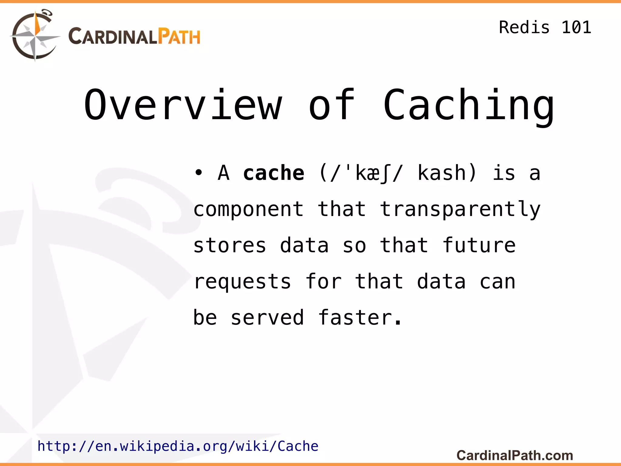 Redis 101



     Overview of Caching
                  • A cache (/ˈkæʃ/ kash) is a
                  component that transparently
                  stores data so that future
                  requests for that data can
                  be served faster.




http://en.wikipedia.org/wiki/Cache
                                       CardinalPath.com
 