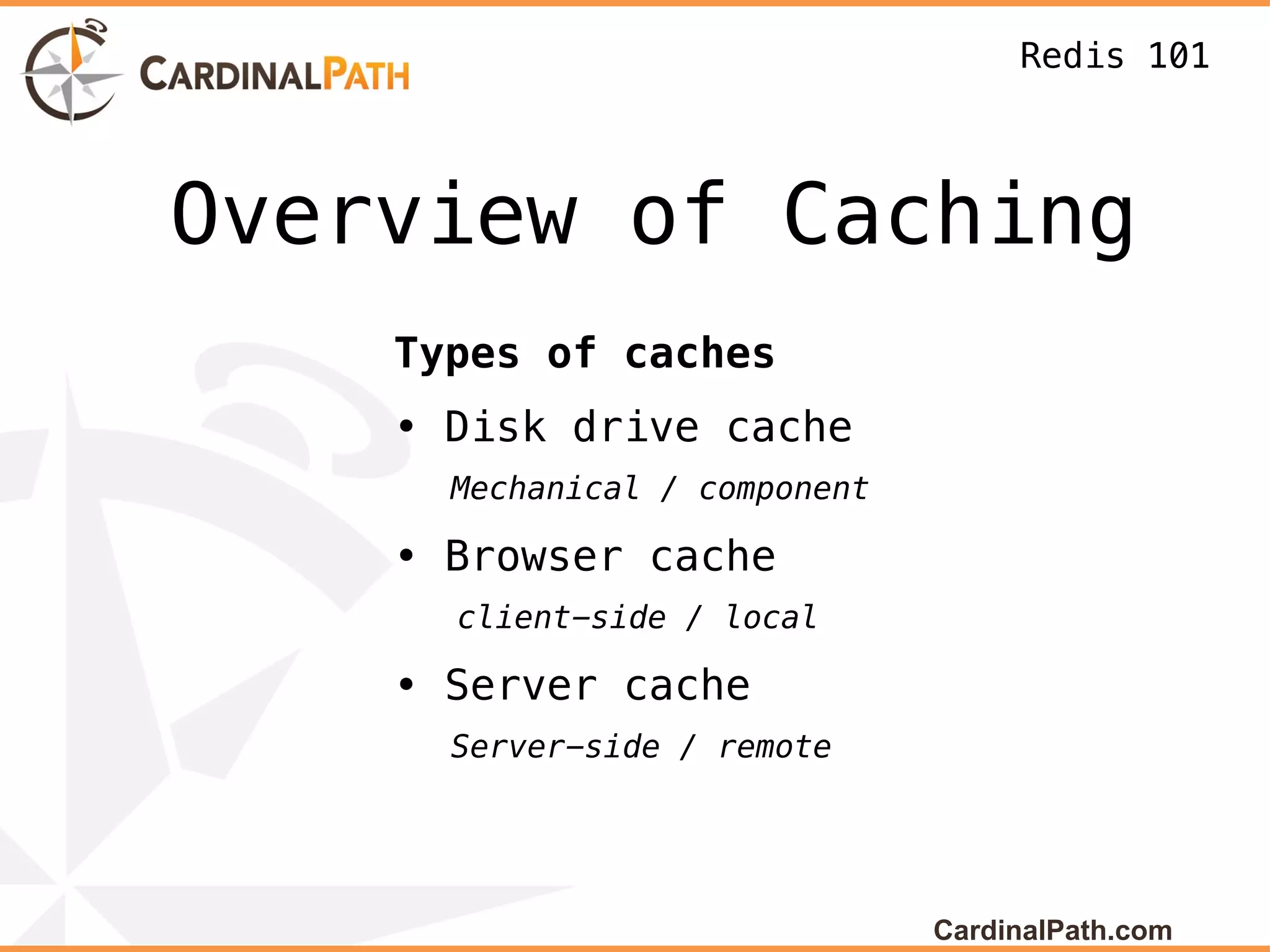 Redis 101



Overview of Caching
    Types of caches
    • Disk drive cache
      Mechanical / component

    • Browser cache
      client-side / local

    • Server cache
      Server-side / remote




                               CardinalPath.com
 