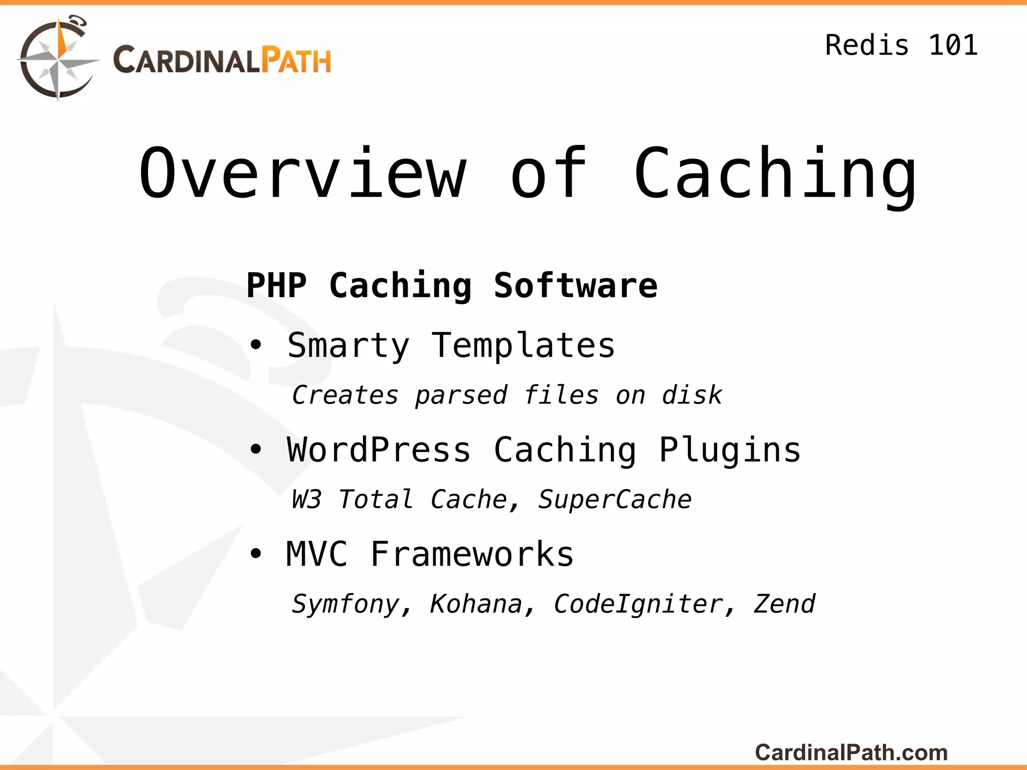 Redis 101



Overview of Caching
  PHP Caching Software
  • Smarty Templates
    Creates parsed files on disk

  • WordPress Caching Plugins
    W3 Total Cache, SuperCache

  • MVC Frameworks
    Symfony, Kohana, CodeIgniter, Zend




                                   CardinalPath.com
 