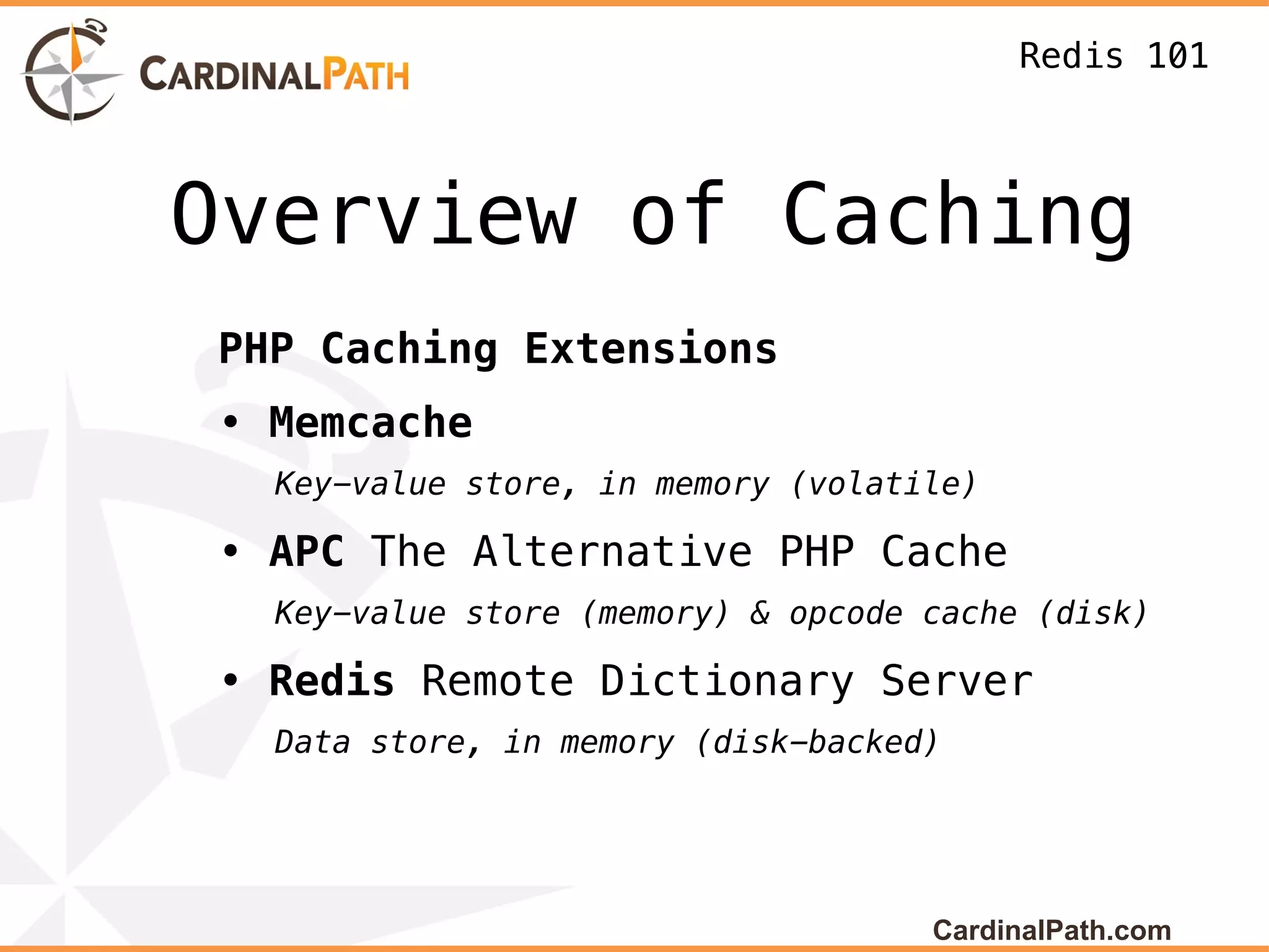 Redis 101



Overview of Caching
PHP Caching Extensions
• Memcache
  Key-value store, in memory (volatile)

• APC The Alternative PHP Cache
  Key-value store (memory) & opcode cache (disk)

• Redis Remote Dictionary Server
  Data store, in memory (disk-backed)




                                    CardinalPath.com
 