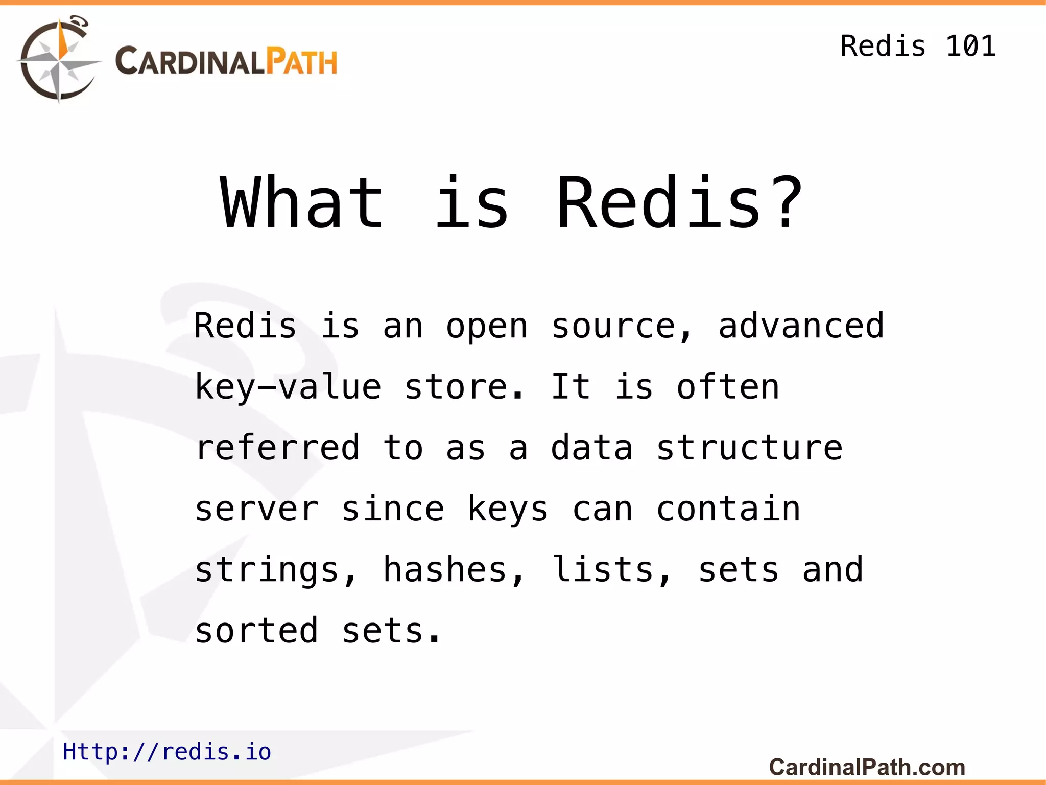 Redis 101




           What is Redis?
         Redis is an open source, advanced
         key-value store. It is often
         referred to as a data structure
         server since keys can contain
         strings, hashes, lists, sets and
         sorted sets.


Http://redis.io
                                    CardinalPath.com
 