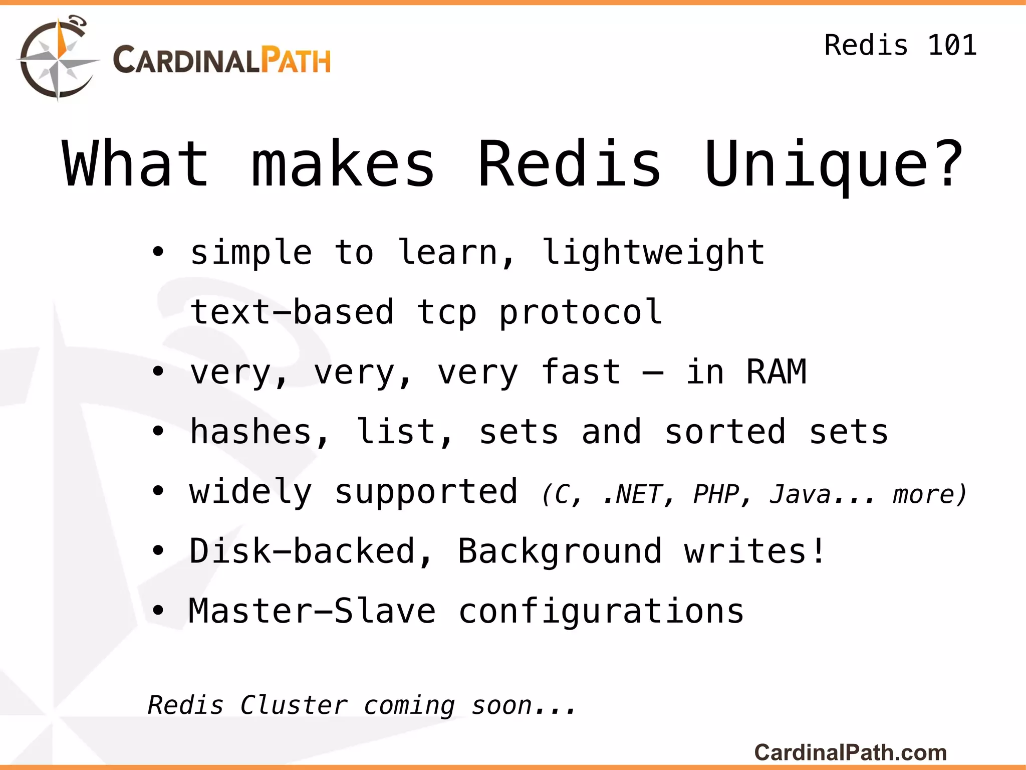 Redis 101



What makes Redis Unique?
  • simple to learn, lightweight
    text-based tcp protocol
  • very, very, very fast – in RAM
  • hashes, list, sets and sorted sets
  • widely supported       (C, .NET, PHP, Java... more)

  • Disk-backed, Background writes!
  • Master-Slave configurations

  Redis Cluster coming soon...
                                        CardinalPath.com
 