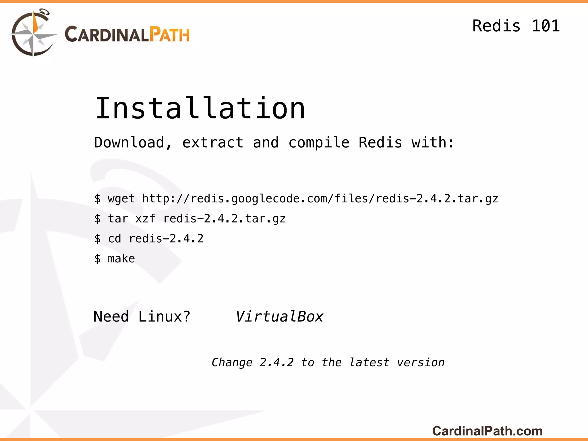 Redis 101




Installation
Download, extract and compile Redis with:


$ wget http://redis.googlecode.com/files/redis-2.4.2.tar.gz
$ tar xzf redis-2.4.2.tar.gz
$ cd redis-2.4.2
$ make




Need Linux?           VirtualBox


                   Change 2.4.2 to the latest version




                                                   CardinalPath.com
 