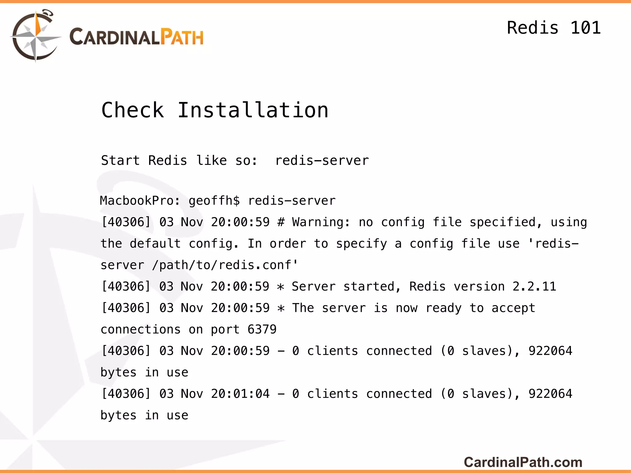 Redis 101



Check Installation

Start Redis like so:   redis-server


MacbookPro: geoffh$ redis-server
[40306] 03 Nov 20:00:59 # Warning: no config file specified, using
the default config. In order to specify a config file use 'redis-
server /path/to/redis.conf'
[40306] 03 Nov 20:00:59 * Server started, Redis version 2.2.11
[40306] 03 Nov 20:00:59 * The server is now ready to accept
connections on port 6379
[40306] 03 Nov 20:00:59 - 0 clients connected (0 slaves), 922064
bytes in use
[40306] 03 Nov 20:01:04 - 0 clients connected (0 slaves), 922064
bytes in use


                                                 CardinalPath.com
 