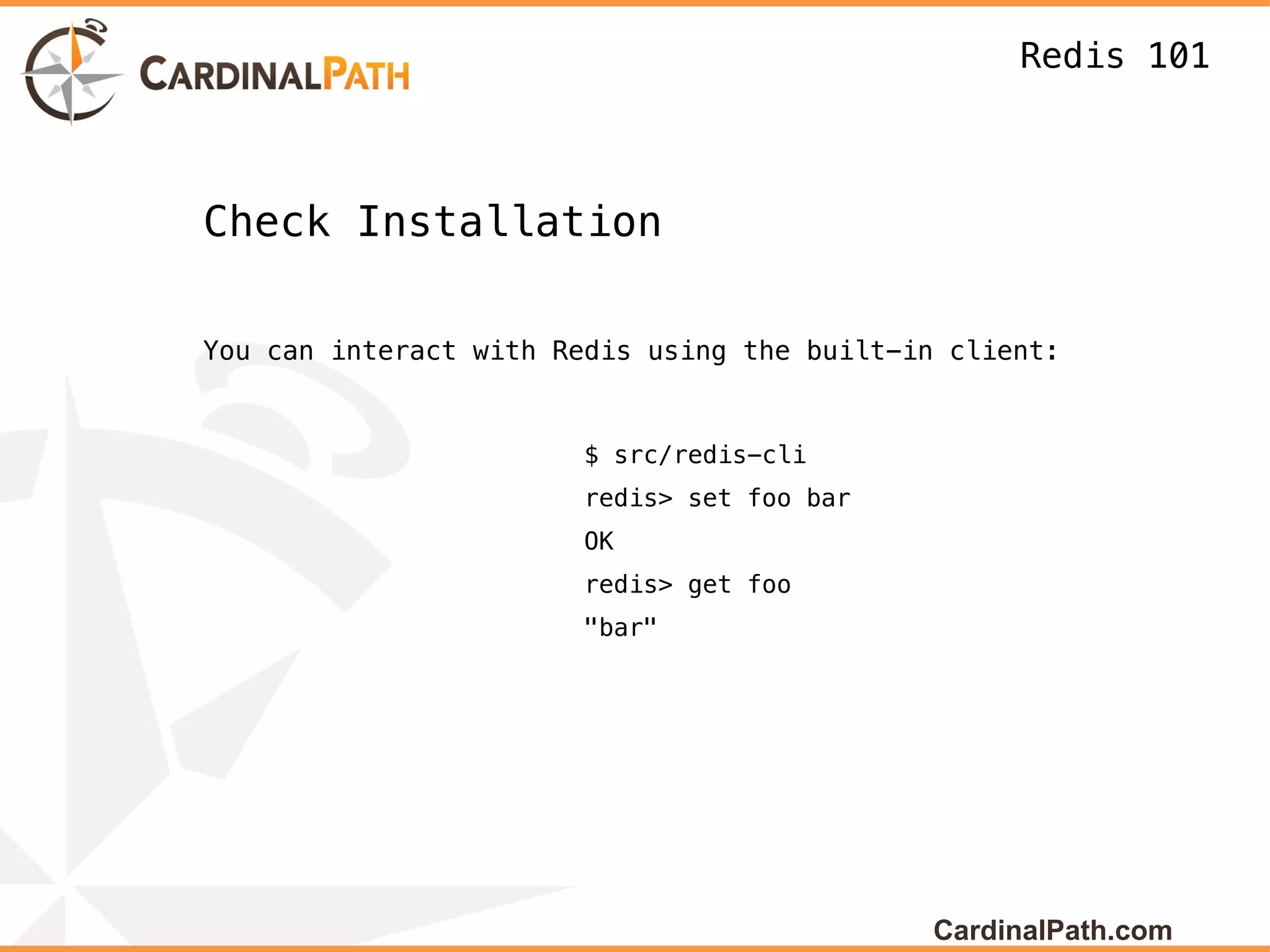 Redis 101



Check Installation

You can interact with Redis using the built-in client:


                       $ src/redis-cli
                       redis> set foo bar
                       OK
                       redis> get foo
                       "bar"




                                             CardinalPath.com
 