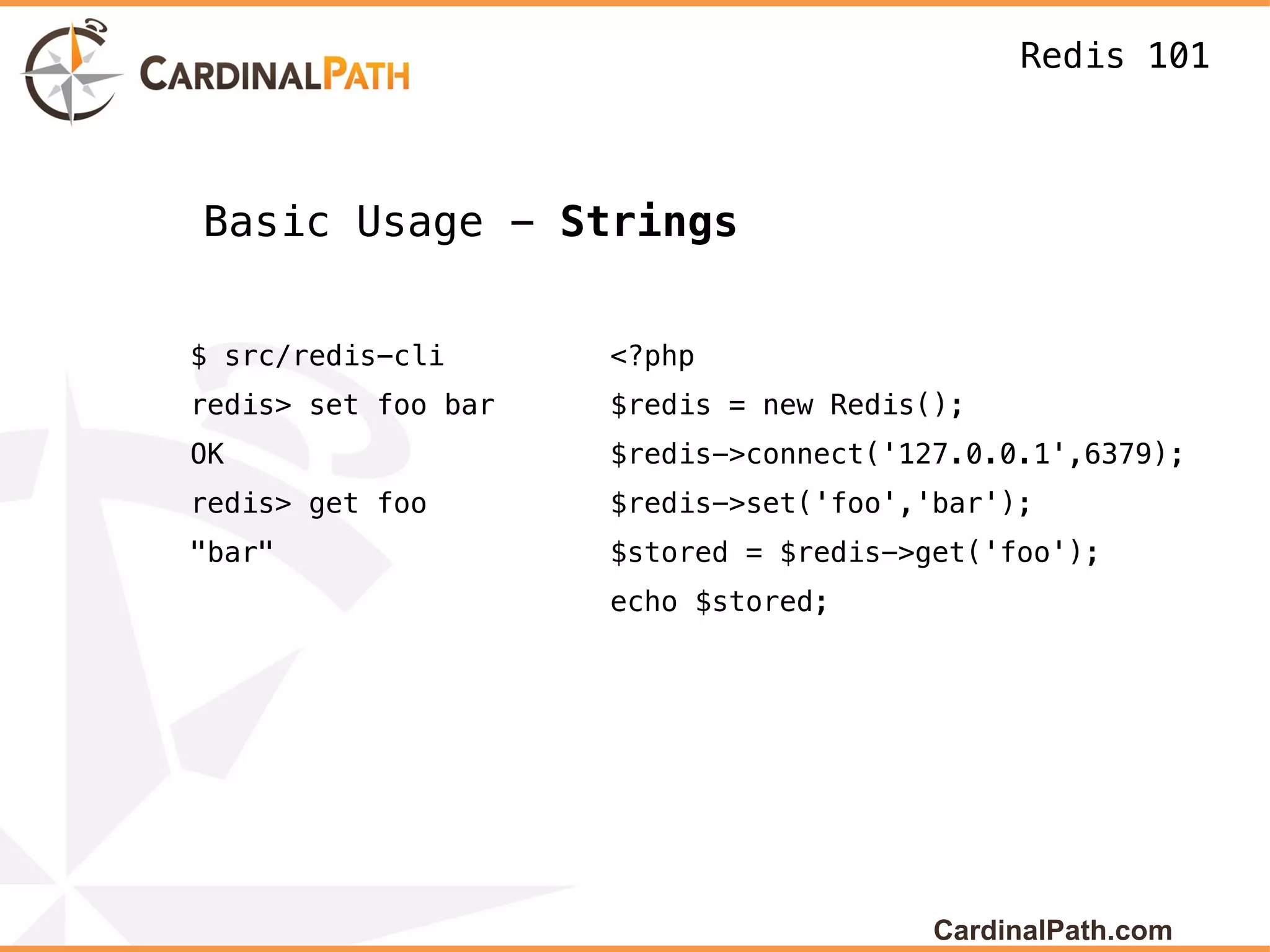 Redis 101



Basic Usage - Strings


$ src/redis-cli      <?php
redis> set foo bar   $redis = new Redis();
OK                   $redis->connect('127.0.0.1',6379);
redis> get foo       $redis->set('foo','bar');
"bar"                $stored = $redis->get('foo');
                     echo $stored;




                                        CardinalPath.com
 