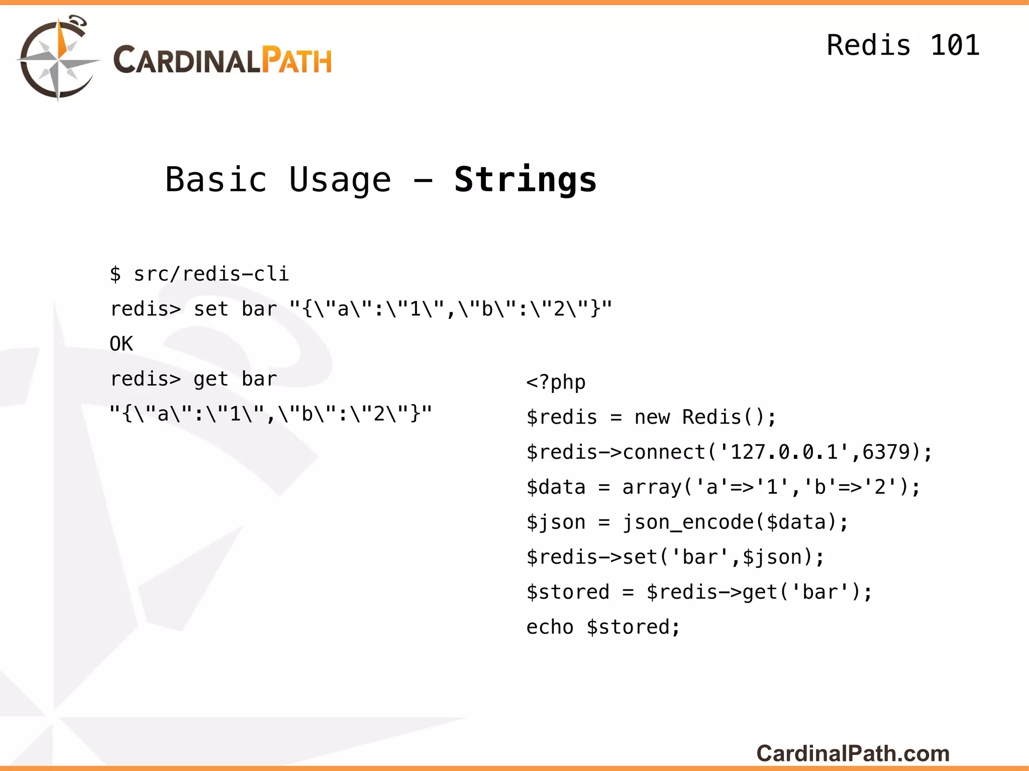 Redis 101



     Basic Usage - Strings

$ src/redis-cli
redis> set bar "{"a":"1","b":"2"}"
OK
redis> get bar                    <?php
"{"a":"1","b":"2"}"       $redis = new Redis();
                                  $redis->connect('127.0.0.1',6379);
                                  $data = array('a'=>'1','b'=>'2');
                                  $json = json_encode($data);
                                  $redis->set('bar',$json);
                                  $stored = $redis->get('bar');
                                  echo $stored;




                                                     CardinalPath.com
 