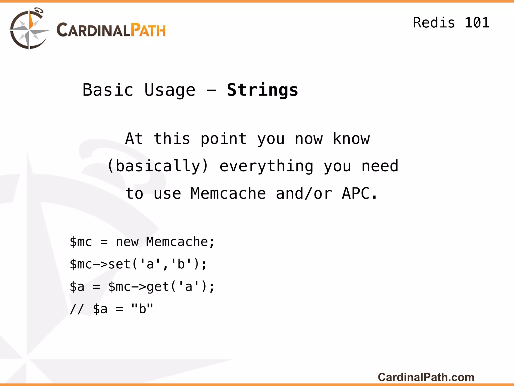 Redis 101



 Basic Usage - Strings

       At this point you now know
    (basically) everything you need
       to use Memcache and/or APC.


$mc = new Memcache;
$mc->set('a','b');
$a = $mc->get('a');
// $a = "b"




                                    CardinalPath.com
 