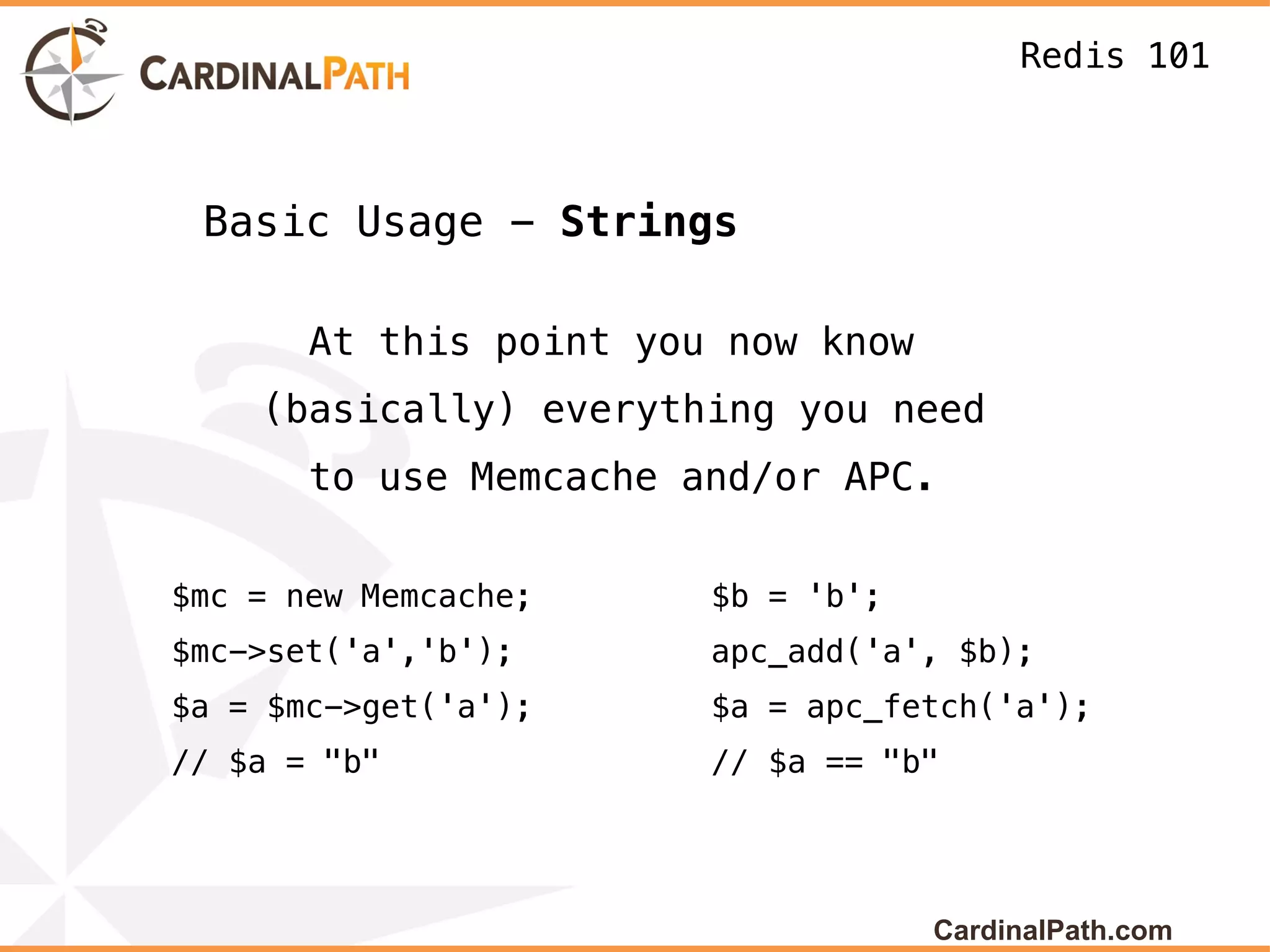 Redis 101



 Basic Usage - Strings

       At this point you now know
    (basically) everything you need
       to use Memcache and/or APC.


$mc = new Memcache;     $b = 'b';
$mc->set('a','b');      apc_add('a', $b);
$a = $mc->get('a');     $a = apc_fetch('a');
// $a = "b"             // $a == "b"




                                    CardinalPath.com
 