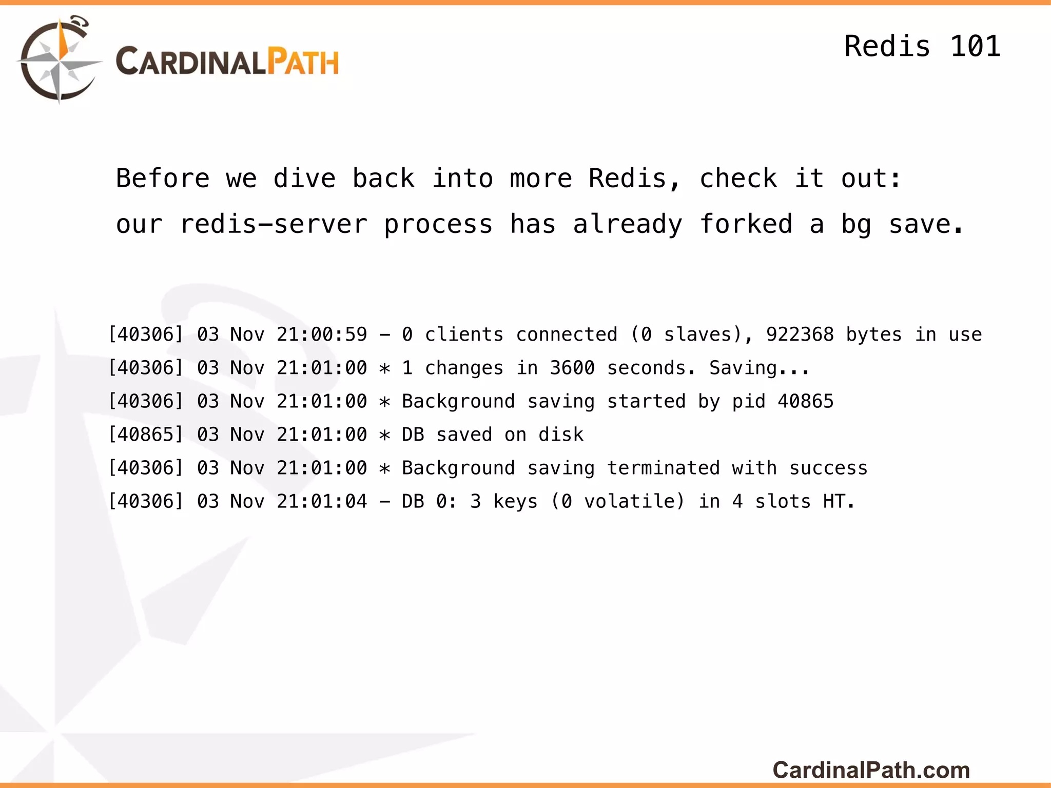 Redis 101



Before we dive back into more Redis, check it out:
our redis-server process has already forked a bg save.



[40306] 03 Nov 21:00:59 - 0 clients connected (0 slaves), 922368 bytes in use
[40306] 03 Nov 21:01:00 * 1 changes in 3600 seconds. Saving...
[40306] 03 Nov 21:01:00 * Background saving started by pid 40865
[40865] 03 Nov 21:01:00 * DB saved on disk
[40306] 03 Nov 21:01:00 * Background saving terminated with success
[40306] 03 Nov 21:01:04 - DB 0: 3 keys (0 volatile) in 4 slots HT.




                                                          CardinalPath.com
 