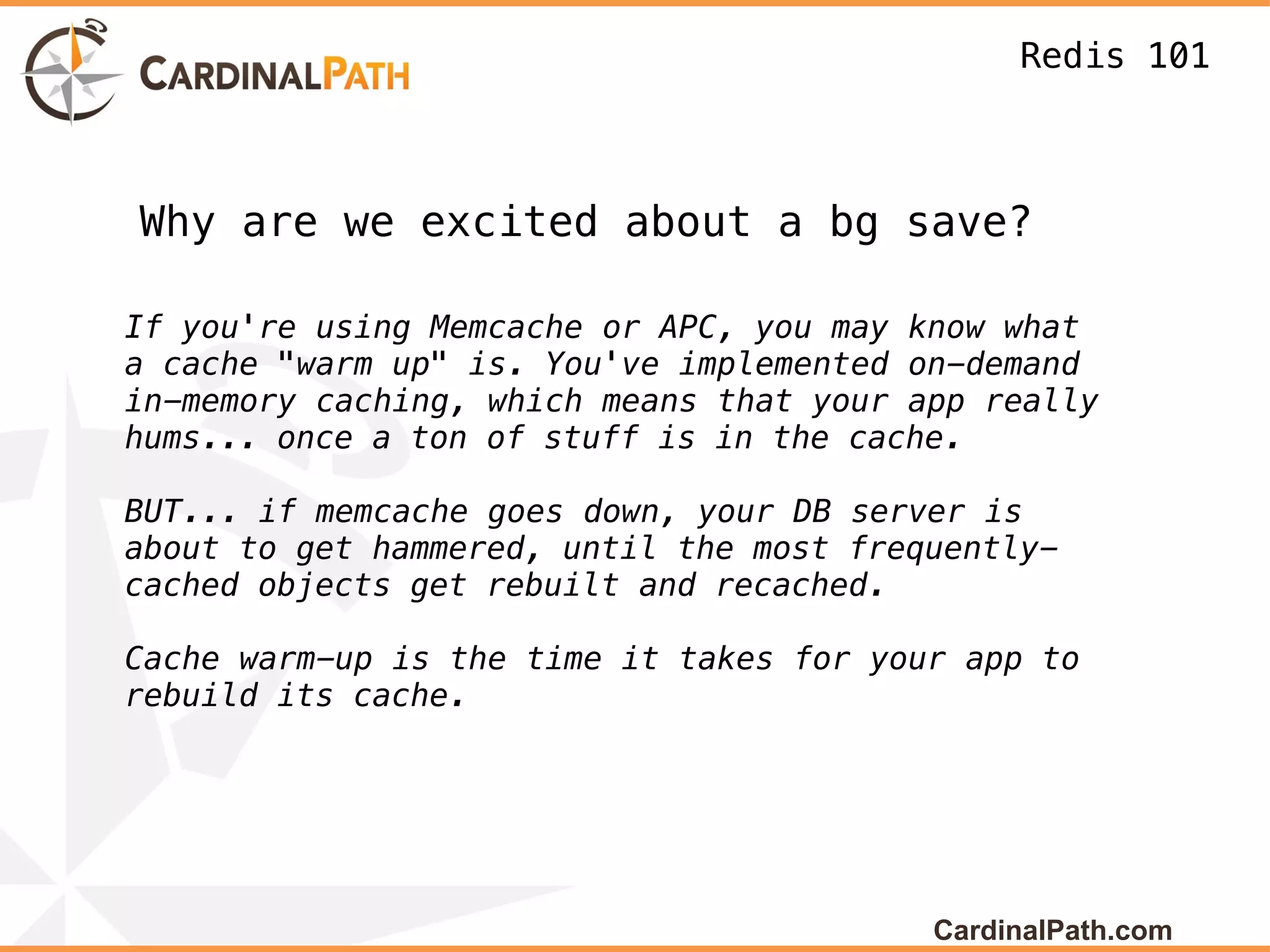 Redis 101



Why are we excited about a bg save?

If you're using Memcache or APC, you may know what
a cache "warm up" is. You've implemented on-demand
in-memory caching, which means that your app really
hums... once a ton of stuff is in the cache.

BUT... if memcache goes down, your DB server is
about to get hammered, until the most frequently-
cached objects get rebuilt and recached.

Cache warm-up is the time it takes for your app to
rebuild its cache.




                                          CardinalPath.com
 