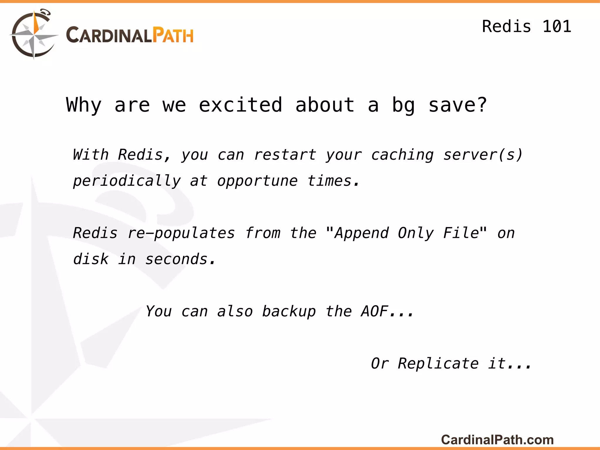Redis 101



Why are we excited about a bg save?

With Redis, you can restart your caching server(s)
periodically at opportune times.


Redis re-populates from the "Append Only File" on
disk in seconds.


        You can also backup the AOF...


                                   Or Replicate it...




                                          CardinalPath.com
 