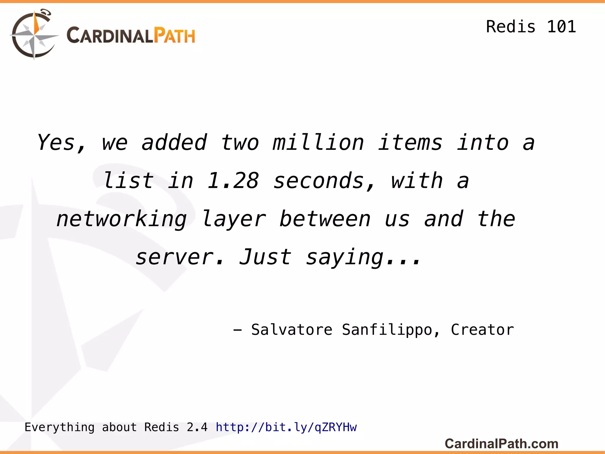 Redis 101




 Yes, we added two million items into a
          list in 1.28 seconds, with a
    networking layer between us and the
               server. Just saying...


                             - Salvatore Sanfilippo, Creator




Everything about Redis 2.4 http://bit.ly/qZRYHw
                                                    CardinalPath.com
 