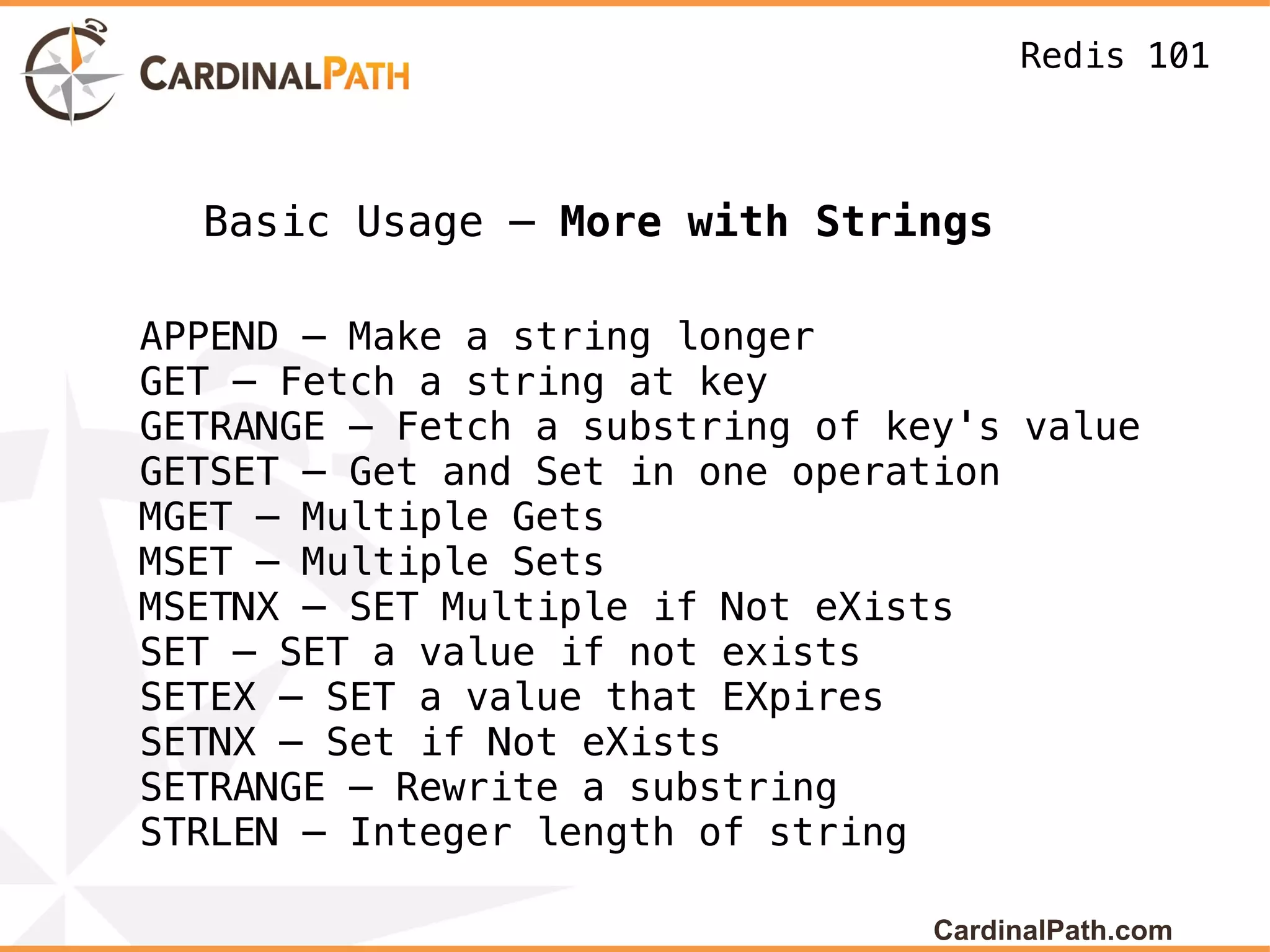 Redis 101



  Basic Usage – More with Strings

APPEND – Make a string longer
GET – Fetch a string at key
GETRANGE – Fetch a substring of key's value
GETSET – Get and Set in one operation
MGET – Multiple Gets
MSET – Multiple Sets
MSETNX – SET Multiple if Not eXists
SET – SET a value if not exists
SETEX – SET a value that EXpires
SETNX – Set if Not eXists
SETRANGE – Rewrite a substring
STRLEN – Integer length of string

                                  CardinalPath.com
 