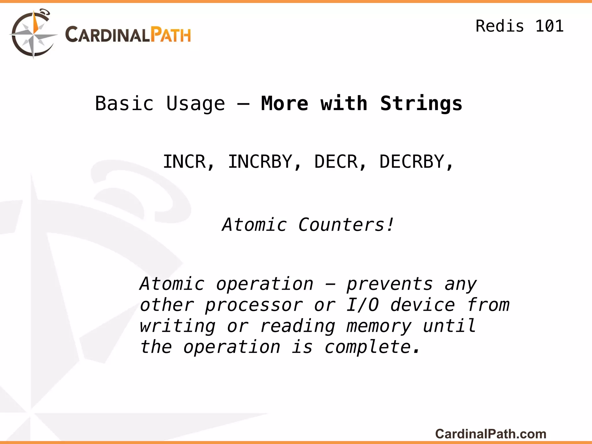 Redis 101



Basic Usage – More with Strings

     INCR, INCRBY, DECR, DECRBY,


          Atomic Counters!


   Atomic operation - prevents any
   other processor or I/O device from
   writing or reading memory until
   the operation is complete.



                              CardinalPath.com
 