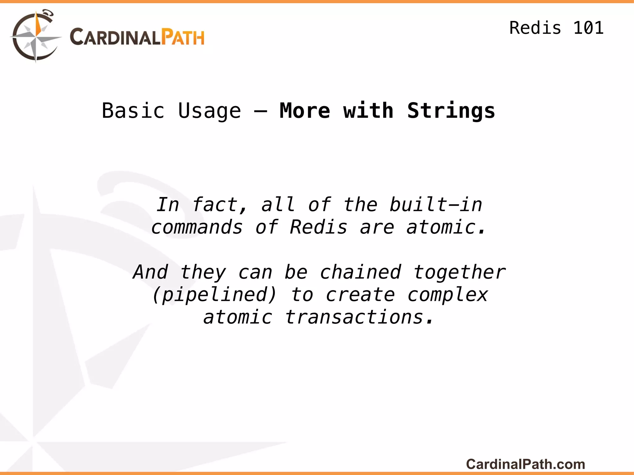 Redis 101



Basic Usage – More with Strings



    In fact, all of the built-in
   commands of Redis are atomic.

  And they can be chained together
    (pipelined) to create complex
         atomic transactions.




                              CardinalPath.com
 