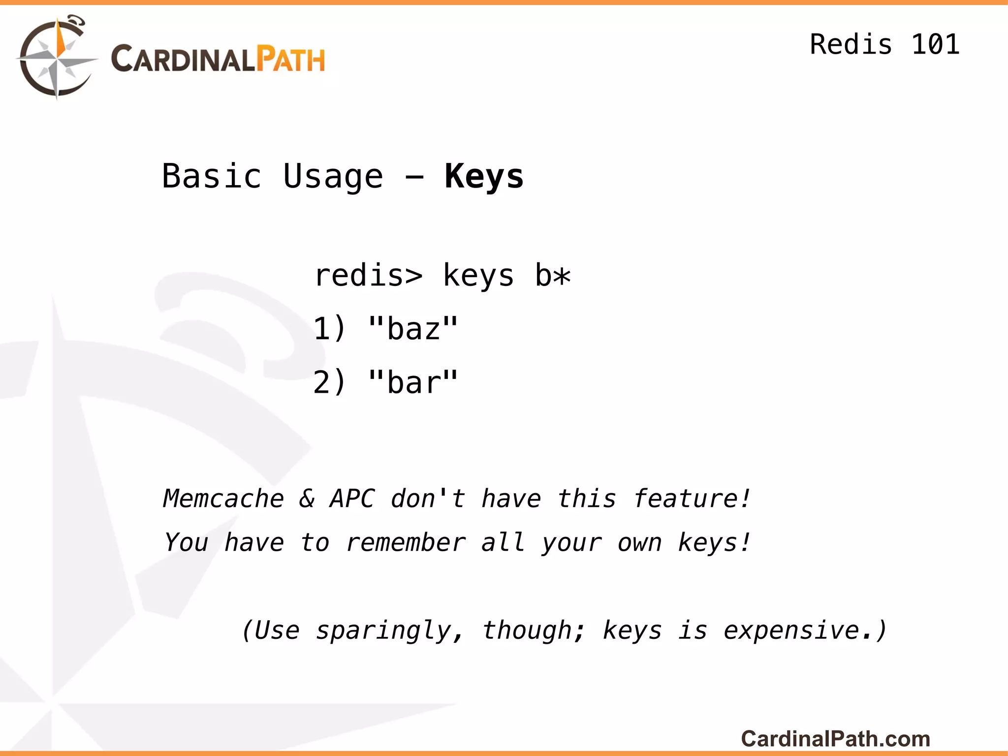 Redis 101



Basic Usage - Keys

         redis> keys b*
         1) "baz"
         2) "bar"


Memcache & APC don't have this feature!
You have to remember all your own keys!


     (Use sparingly, though; keys is expensive.)



                                      CardinalPath.com
 